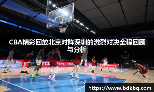 CBA精彩回放北京对阵深圳的激烈对决全程回顾与分析